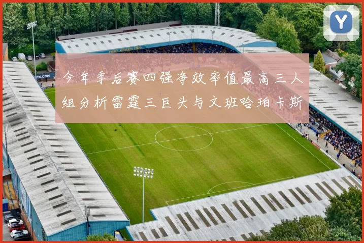 今年季后赛四强净效率值最高三人组分析雷霆三巨头与文班哈珀卡斯尔的表现对比
